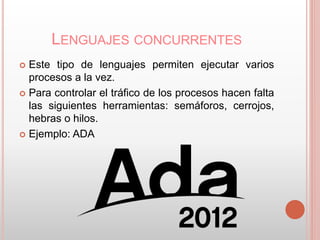 LENGUAJES CONCURRENTES 
 Este tipo de lenguajes permiten ejecutar varios 
procesos a la vez. 
 Para controlar el tráfico de los procesos hacen falta 
las siguientes herramientas: semáforos, cerrojos, 
hebras o hilos. 
 Ejemplo: ADA 
 