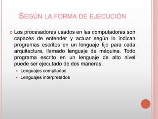 SEGÚN LA FORMA DE EJECUCIÓN 
 Los procesadores usados en las computadoras son 
capaces de entender y actuar según lo indican 
programas escritos en un lenguaje fijo para cada 
arquitectura, llamado lenguaje de máquina. Todo 
programa escrito en un lenguaje de alto nivel 
puede ser ejecutado de dos maneras: 
 Lenguajes compilados 
 Lenguajes interpretados 
 