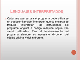 LENGUAJES INTERPRETADOS 
 Cada vez que se usa el programa debe utilizarse 
un traductor llamado “intérprete” que se encarga de 
traducir (“interpretar”) las instrucciones del 
programa original a código máquina según van 
siendo utilizadas. Para el funcionamiento del 
programa siempre es necesario disponer del 
código original y del intérprete. 
 