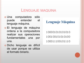 LENGUAJE MAQUINA 
 Una computadora sólo 
puede entender el 
lenguaje máquina. 
 El lenguaje de máquina 
ordena a la computadora 
realizar sus operaciones 
fundamentales una por 
una. 
 Dicho lenguaje es difícil 
de usar porque se utiliza 
el formato binario. 
 