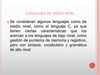 LENGUAJES DE MEDIO NIVEL 
Se consideran algunos lenguajes como de 
medio nivel, como el lenguaje C, ya que 
tienen ciertas características que los 
acercan a los lenguajes de bajo nivel, como 
gestión de punteros de memoria y registros, 
pero con sintaxis, vocabulario y gramática 
de alto nivel 
 