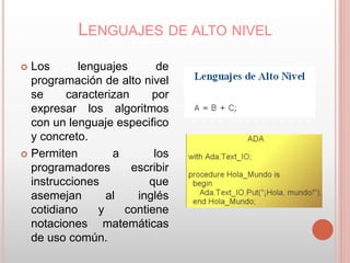 LENGUAJES DE ALTO NIVEL 
 Los lenguajes de 
programación de alto nivel 
se caracterizan por 
expresar los algoritmos 
con un lenguaje especifico 
y concreto. 
 Permiten a los 
programadores escribir 
instrucciones que 
asemejan al inglés 
cotidiano y contiene 
notaciones matemáticas 
de uso común. 
 