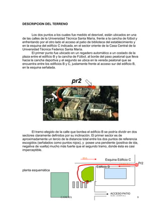 DESCRIPCION DEL TERRENO
Los dos puntos a los cuales fue medido el desnivel, están ubicados en una
de las calles de la Universidad Técnica Santa María, frente a la cancha de fútbol y
enfrentando por el otro lado el acceso al patio de biblioteca del establecimiento y
en la esquina del edificio C indicada, en el sector oriente de la Casa Central de la
Universidad Técnica Federico Santa María.
El primer punto fue ubicado en un regadero automático a un costado de la
plaza entre el edificio B y la cancha de Fútbol, al borde del paso peatonal que lleva
hacia la cancha deportiva y el segundo se ubica en la vereda peatonal que se
encuentra entre los edificios B y C, justamente frente al acceso sur del edificio B,
en la esquina señalada.
El tramo elegido de la calle que bordea el edificio B se podría dividir en dos
sectores claramente definidos por su inclinación. El primer sector es de
aproximadamente un tercio de la distancia total entre los dos puntos de referencia
escogidos (señalados como puntos rojos), y posee una pendiente (positiva de ida,
negativa de vuelta) mucho más fuerte que el segundo tramo, donde ésta es casi
imperceptible.
planta esquemática
8
Esquina Edificio C
Edificio B
Pr1
Pr2
IDA
VUELTA
ACCESO PATIO
BIBLIOTECACANCHA
 