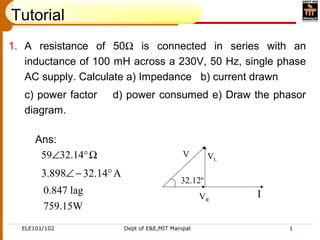 ELE101/102 Dept of E&E,MIT Manipal 1
Tutorial
1. A resistance of 50Ω is connected in series with an
inductance of 100 mH across a 230V, 50 Hz, single phase
AC supply. Calculate a) Impedance b) current drawn
c) power factor d) power consumed e) Draw the phasor
diagram.
Ans:
Ω°∠ 14.3259
A14.32898.3 °−∠
0.847 lag
759.15W
IVR
VL
V
32.12º
 