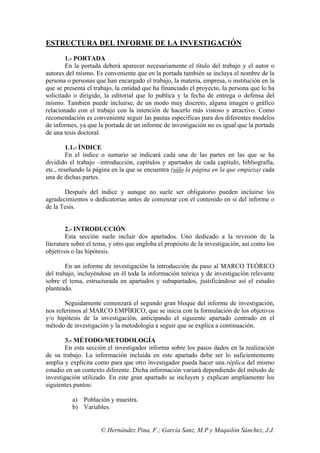 ESTRUCTURA DEL INFORME DE LA INVESTIGACIÓN

        1.- PORTADA
        En la portada deberá aparecer necesariamente el título del trabajo y el autor o
autores del mismo. Es conveniente que en la portada también se incluya el nombre de la
persona o personas que han encargado el trabajo, la materia, empresa, o institución en la
que se presenta el trabajo, la entidad que ha financiado el proyecto, la persona que lo ha
solicitado o dirigido, la editorial que lo publica y la fecha de entrega o defensa del
mismo. También puede incluirse, de un modo muy discreto, alguna imagen o gráfico
relacionado con el trabajo con la intención de hacerlo más vistoso y atractivo. Como
recomendación es conveniente seguir las pautas específicas para dos diferentes modelos
de informes, ya que la portada de un informe de investigación no es igual que la portada
de una tesis doctoral.

         1.1.- ÍNDICE
         En el índice o sumario se indicará cada una de las partes en las que se ha
dividido el trabajo –introducción, capítulos y apartados de cada capítulo, bibliografía,
etc., reseñando la página en la que se encuentra (sólo la página en la que empieza) cada
una de dichas partes.

       Después del índice y aunque no suele ser obligatorio pueden incluirse los
agradecimientos o dedicatorias antes de comenzar con el contenido en sí del informe o
de la Tesis.


        2.- INTRODUCCIÓN
        Esta sección suele incluir dos apartados. Uno dedicado a la revisión de la
literatura sobre el tema, y otro que engloba el propósito de la investigación, así como los
objetivos o las hipótesis.

        En un informe de investigación la introducción da paso al MARCO TEÓRICO
del trabajo, incluyéndose en él toda la información teórica y de investigación relevante
sobre el tema, estructurada en apartados y subapartados, justificándose así el estudio
planteado.

       Seguidamente comenzará el segundo gran bloque del informe de investigación,
nos referimos al MARCO EMPÍRICO, que se inicia con la formulación de los objetivos
y/o hipótesis de la investigación, anticipando el siguiente apartado centrado en el
método de investigación y la metodología a seguir que se explica a continuación.

        3.- MÉTODO/METODOLOGÍA
        En esta sección el investigador informa sobre los pasos dados en la realización
de su trabajo. La información incluida en este apartado debe ser lo suficientemente
amplia y explícita como para que otro investigador pueda hacer una réplica del mismo
estudio en un contexto diferente. Dicha información variará dependiendo del método de
investigación utilizado. En este gran apartado se incluyen y explican ampliamente los
siguientes puntos:

          a) Población y muestra.
          b) Variables.


                     © Hernández Pina, F.; García Sanz, M.P y Maquilón Sánchez, J.J.
 