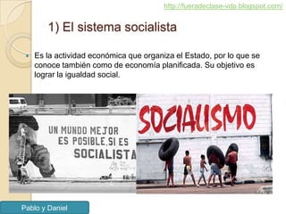 http://fueradeclase-vdp.blogspot.com/


        1) El sistema socialista

    Es la actividad económica que organiza el Estado, por lo que se
     conoce también como de economía planificada. Su objetivo es
     lograr la igualdad social.




Pablo y Daniel
 
