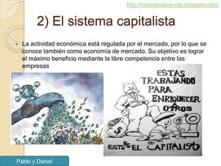 http://fueradeclase-vdp.blogspot.com/


         2) El sistema capitalista
   La actividad económica está regulada por el mercado, por lo que se
    conoce también como economía de mercado. Su objetivo es lograr
    el máximo beneficio mediante la libre competencia entre las
    empresas




Pablo y Daniel
 