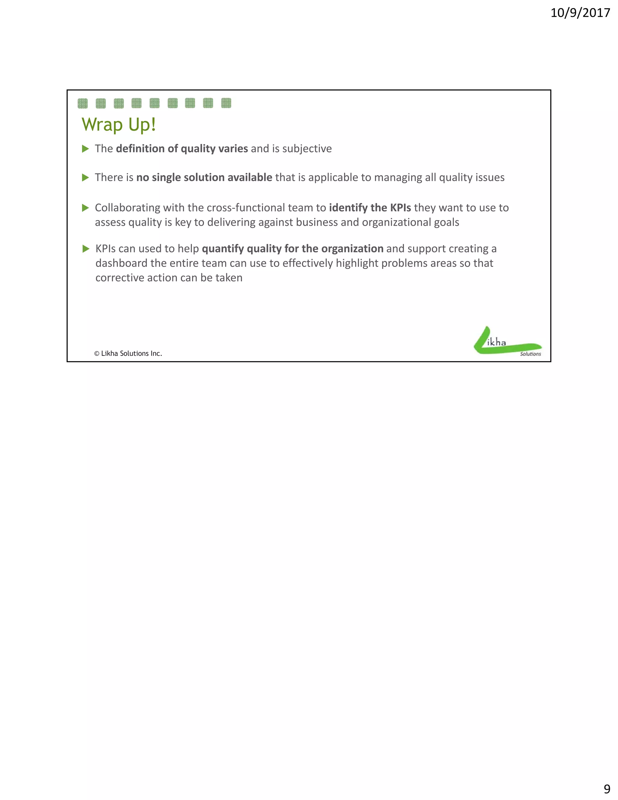 10/9/2017
9
Wrap Up!
 The definition of quality varies and is subjective
 There is no single solution available that is applicable to managing all quality issues There is no single solution available that is applicable to managing all quality issues 
 Collaborating with the cross‐functional team to identify the KPIs they want to use to 
assess quality is key to delivering against business and organizational goals
 KPIs can used to help quantify quality for the organization and support creating a 
dashboard the entire team can use to effectively highlight problems areas so that 
© Likha Solutions Inc.
corrective action can be taken
 