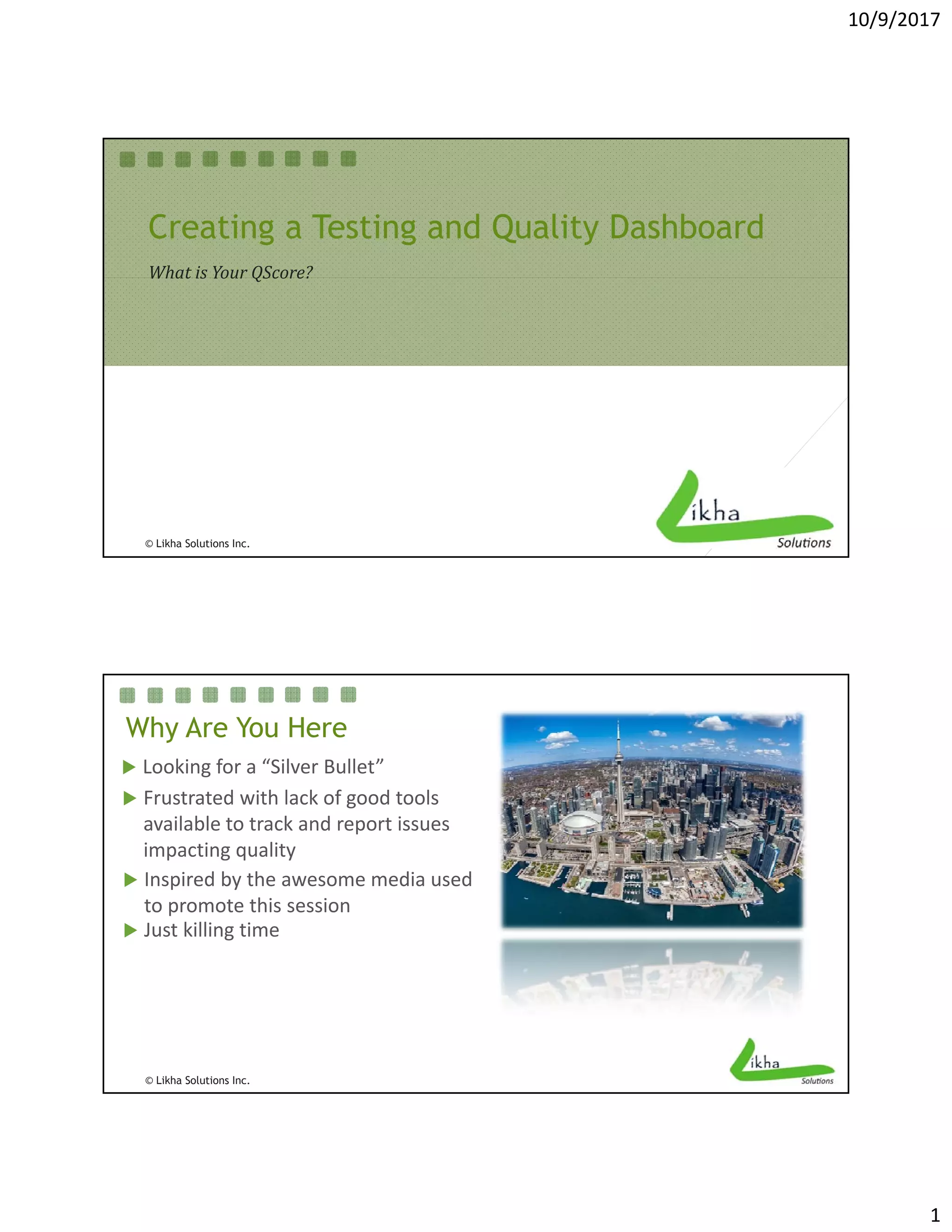 10/9/2017
1
Creating a Testing and Quality Dashboard
What is Your QScore?What	is	Your	QScore?
© Likha Solutions Inc.
Why Are You Here
 Looking for a “Silver Bullet” 
 Frustrated with lack of good tools 
 Just killing time
 Inspired by the awesome media used 
to promote this session
available to track and report issues 
impacting quality
© Likha Solutions Inc.
 
