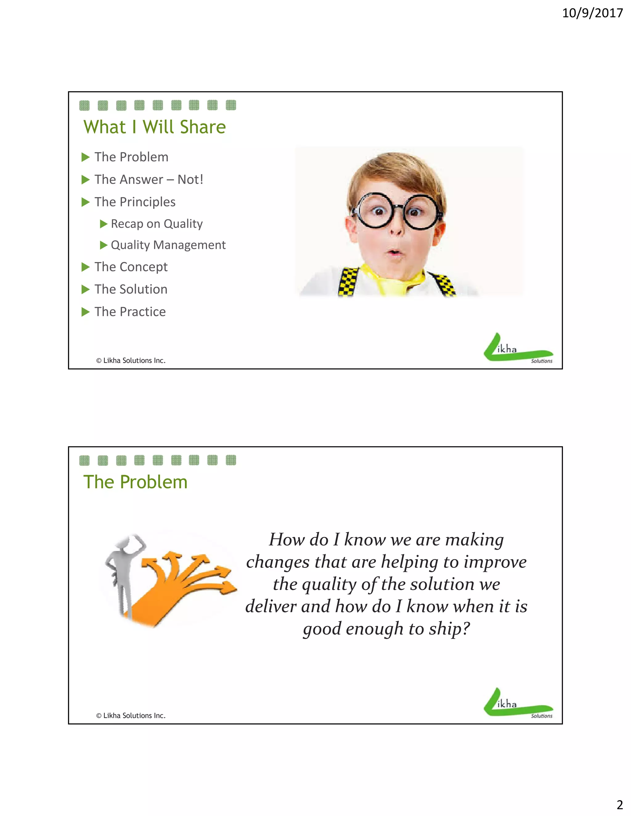 10/9/2017
2
What I Will Share
 The Problem
 The Answer – Not!
 The Principles
 Recap on Quality
 Quality Management
 The Concept
© Likha Solutions Inc.
 The Solution
 The Practice
The Problem
How do I know we are making How do I know we are making 
changes that are helping to improve 
the quality of the solution we 
deliver and how do I know when it is 
good enough to ship? 
© Likha Solutions Inc.
good enough to ship? 
 