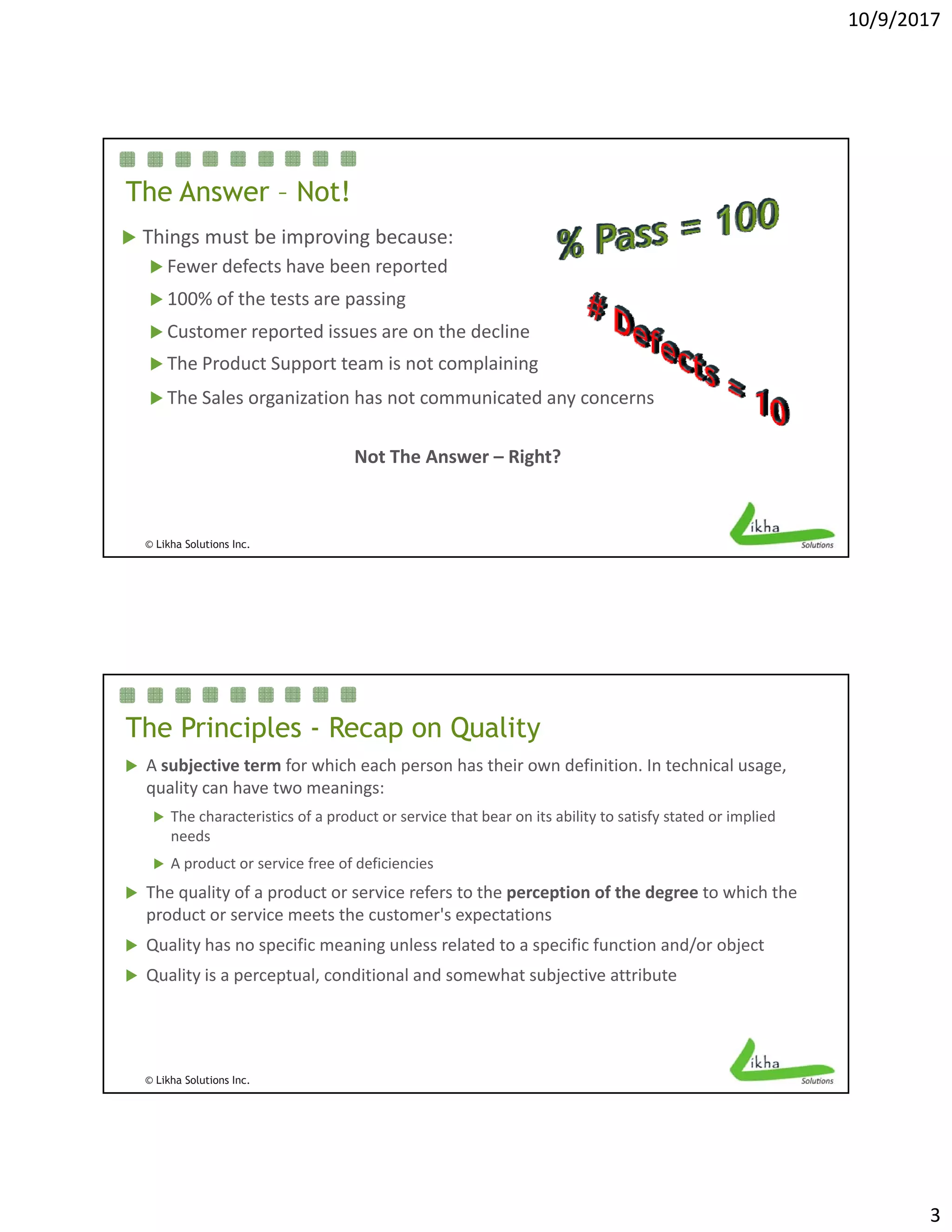 10/9/2017
3
The Answer – Not!
 Things must be improving because:
 Fewer defects have been reported
 100% of the tests are passing
 Customer reported issues are on the decline
 The Product Support team is not complaining
 The Sales organization has not communicated any concerns
© Likha Solutions Inc.
Not The Answer – Right?
The Principles - Recap on Quality
 A subjective term for which each person has their own definition. In technical usage, 
quality can have two meanings:
 Th h t i ti f d t i th t b it bilit t ti f t t d i li d The characteristics of a product or service that bear on its ability to satisfy stated or implied 
needs 
 A product or service free of deficiencies
 The quality of a product or service refers to the perception of the degree to which the 
product or service meets the customer's expectations 
 Quality has no specific meaning unless related to a specific function and/or object 
© Likha Solutions Inc.
y p g p j
 Quality is a perceptual, conditional and somewhat subjective attribute
 