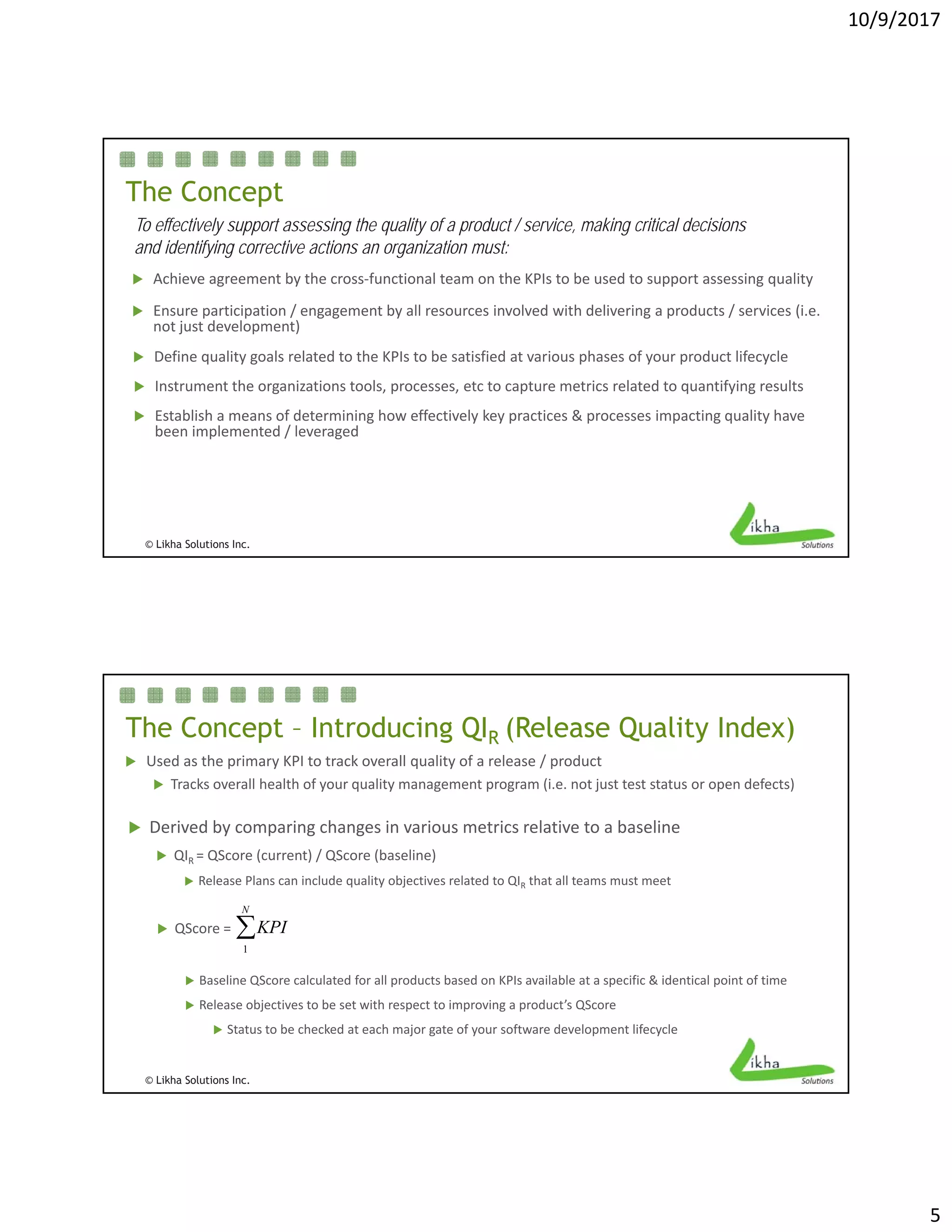 10/9/2017
5
The Concept
To effectively support assessing the quality of a product / service, making critical decisions
and identifying corrective actions an organization must:
 Achieve agreement by the cross functional team on the KPIs to be used to support assessing quality
 Establish a means of determining how effectively key practices & processes impacting quality have
 Instrument the organizations tools, processes, etc to capture metrics related to quantifying results
 Achieve agreement by the cross‐functional team on the KPIs to be used to support assessing quality
 Ensure participation / engagement by all resources involved with delivering a products / services (i.e. 
not just development)
 Define quality goals related to the KPIs to be satisfied at various phases of your product lifecycle
© Likha Solutions Inc.
 Establish a means of determining how effectively key practices & processes impacting quality have 
been implemented / leveraged
The Concept – Introducing QIR (Release Quality Index)
 Used as the primary KPI to track overall quality of a release / product
 Tracks overall health of your quality management program (i.e. not just test status or open defects)
 QScore = KPI
1
N

 Derived by comparing changes in various metrics relative to a baseline
 QIR = QScore (current) / QScore (baseline)
 Release Plans can include quality objectives related to QIR that all teams must meet 
© Likha Solutions Inc.
 Baseline QScore calculated for all products based on KPIs available at a specific & identical point of time
 Release objectives to be set with respect to improving a product’s QScore
 Status to be checked at each major gate of your software development lifecycle
 