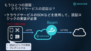 •クラウドサービスのSDKなどを使用して、認証ロ
ジックの実装が必要
もうひとつの課題：
クラウドサービスの認証は？
Beam
• 認証ロジックの実装
• クレデンシャル
HTTP HTTPS
デバイス側に実装
 