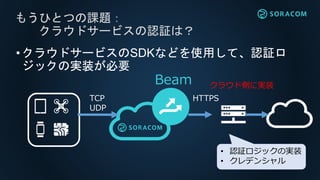 もうひとつの課題：
クラウドサービスの認証は？
Beam
TCP
UDP
クラウド側に実装
HTTPS
• 認証ロジックの実装
• クレデンシャル
•クラウドサービスのSDKなどを使用して、認証ロ
ジックの実装が必要
 