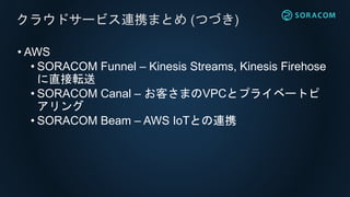 • AWS
• SORACOM Funnel – Kinesis Streams, Kinesis Firehose
に直接転送
• SORACOM Canal – お客さまのVPCとプライベートピ
アリング
• SORACOM Beam – AWS IoTとの連携
クラウドサービス連携まとめ (つづき)
 