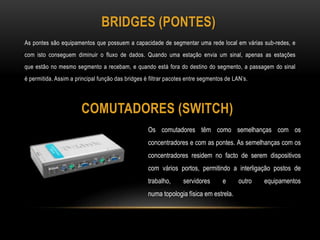 BRIDGES (PONTES)
As pontes são equipamentos que possuem a capacidade de segmentar uma rede local em várias sub-redes, e
com isto conseguem diminuir o fluxo de dados. Quando uma estação envia um sinal, apenas as estações
que estão no mesmo segmento a recebam, e quando está fora do destino do segmento, a passagem do sinal
é permitida. Assim a principal função das bridges é filtrar pacotes entre segmentos de LAN’s.
COMUTADORES (SWITCH)
Os comutadores têm como semelhanças com os
concentradores e com as pontes. As semelhanças com os
concentradores residem no facto de serem dispositivos
com vários portos, permitindo a interligação postos de
trabalho, servidores e outro equipamentos
numa topologia física em estrela.
 