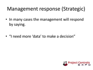 Management response (Strategic)
• In many cases the management will respond
by saying.
• “I need more ‘data’ to make a decision”
 