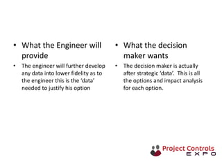• What the Engineer will
provide
• The engineer will further develop
any data into lower fidelity as to
the engineer this is the ‘data’
needed to justify his option
• What the decision
maker wants
• The decision maker is actually
after strategic ‘data’. This is all
the options and impact analysis
for each option.
 