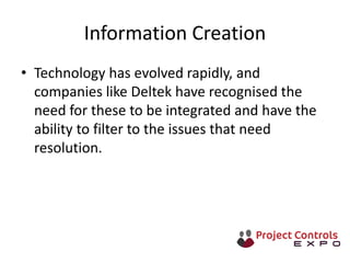 Information Creation
• Technology has evolved rapidly, and
companies like Deltek have recognised the
need for these to be integrated and have the
ability to filter to the issues that need
resolution.
 