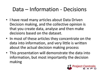 Data – Information - Decisions
• I have read many articles about Data Driven
Decision making, and the collective opinion is
that you create data, analyse and then make
decisions based on the dataset.
• In most of these articles they concentrate on the
data into information, and very little is written
about the actual decision making process
• This presentation will demonstrate the data into
information, but most importantly the decision
making
 