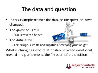 The data and question
• In this example neither the data or the question have
changed.
• The question is still
– “Do I cross the bridge”
• The data is still
– The bridge is stable and capable of carrying your weight
What is changing is the relationship between emotional
reward and punishment, the ‘impact’ of the decision
 