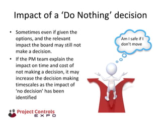Impact of a ‘Do Nothing’ decision
• Sometimes even if given the
options, and the relevant
impact the board may still not
make a decision.
• If the PM team explain the
impact on time and cost of
not making a decision, it may
increase the decision making
timescales as the impact of
‘no decision’ has been
identified
Am I safe if I
don’t move
 