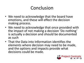 Conclusion
• We need to acknowledge that the board have
emotions, and these will effect the decision
making process.
• We need to acknowledge that once provided with
the impact of not making a decision ‘Do nothing’
is actually a decision and should be documented
as such
• That the Data into Information identifies the
elements where decision may need to be made,
and the options and impacts provide what
decisions could be made.
 