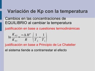 Variación de Kp con la temperatura Cambios en las concentraciones de EQUILIBRIO al cambiar la temperatura justificación en base a cuestiones termodinámicas justificación en base a Principio de Le Chatelier el sistema tiende a contrarrestar el efecto 