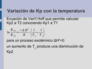 Variación de Kp con la temperatura Ecuación de Van't Hoff que permite calcular Kp2 a T2 conociendo Kp1 a T1 para un proceso exotérmico  ∆ H o < 0 un aumento de T 2  produce una disminución de Kp2 