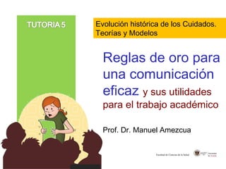 Reglas de oro para
una comunicación
eficaz y sus utilidades
para el trabajo académico
Prof. Dr. Manuel Amezcua
Facultad de Ciencias de la Salud
Evolución histórica de los Cuidados.
Teorías y Modelos
 