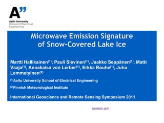 Microwave Emission Signature of Snow-Covered Lake Ice Martti Hallikainen(1), Pauli Sievinen(1), Jaakko Seppänen(1), Matti Vaaja(1), Annakaisa von Lerber(1), Erkka Rouhe(1), Juha Lemmetyinen(2) (1)Aalto University School of Electrical Engineering (2)Finnish Meteorological Institute International Geoscience and Remote Sensing Symposium 2011 IGARSS 2011 