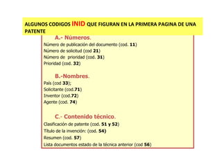 ALGUNOS CODIGOS INID QUE FIGURAN EN LA PRIMERA PAGINA DE UNA
PATENTE
          A.- Números.
      Número de publicación del documento (cod. 11)
      Número de solicitud (cod 21)
      Número de prioridad (cod. 31)
      Prioridad (cod. 32)


           B.-Nombres.
      País (cod 33);
      Solicitante (cod.71)
      Inventor (cod.72)
      Agente (cod. 74)


           C.- Contenido técnico.
      Clasificación de patente (cod. 51 y 52)
      Título de la invención: (cod. 54)
      Resumen (cod. 57)
      Lista documentos estado de la técnica anterior (cod 56)
 