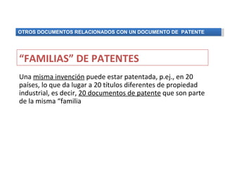 OTROS DOCUMENTOS RELACIONADOS CON UN DOCUMENTO DE PATENTE




“FAMILIAS” DE PATENTES
Una misma invención puede estar patentada, p.ej., en 20
países, lo que da lugar a 20 títulos diferentes de propiedad
industrial, es decir, 20 documentos de patente que son parte
de la misma “familia
 