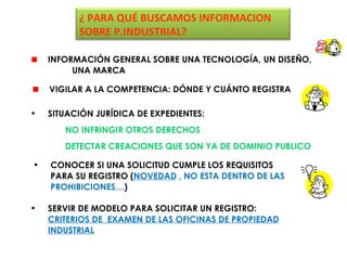 ¿ PARA QUÉ BUSCAMOS INFORMACION
          SOBRE P.INDUSTRIAL?

    INFORMACIÓN GENERAL SOBRE UNA TECNOLOGÍA, UN DISEÑO,
         UNA MARCA

    VIGILAR A LA COMPETENCIA: DÓNDE Y CUÁNTO REGISTRA

•   SITUACIÓN JURÍDICA DE EXPEDIENTES:
       NO INFRINGIR OTROS DERECHOS
       DETECTAR CREACIONES QUE SON YA DE DOMINIO PUBLICO

•   CONOCER SI UNA SOLICITUD CUMPLE LOS REQUISITOS
    PARA SU REGISTRO (NOVEDAD , NO ESTA DENTRO DE LAS
    PROHIBICIONES…)

•   SERVIR DE MODELO PARA SOLICITAR UN REGISTRO:
    CRITERIOS DE EXAMEN DE LAS OFICINAS DE PROPIEDAD
    INDUSTRIAL
 