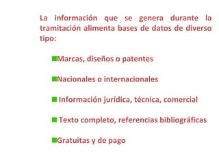 La información que se genera durante la
tramitación alimenta bases de datos de diverso
tipo:

    Marcas, diseños o patentes

    Nacionales o internacionales

     Información jurídica, técnica, comercial

     Texto completo, referencias bibliográficas

    Gratuitas y de pago
 