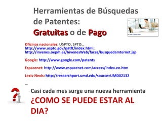 Herramientas de Búsquedas
    de Patentes:
    Gratuitas o de Pago
Oficinas nacionales: USPTO, SPTO…
http://www.uspto.gov/patft/index.html;
http://invenes.oepm.es/InvenesWeb/faces/busquedaInternet.jsp
Google: http://www.google.com/patents
Espacenet: http://www.espacenet.com/access/index.en.htm
Lexis-Nexis: http://researchport.umd.edu/source=UMD02132
…

    Casi cada mes surge una nueva herramienta
    ¿COMO SE PUEDE ESTAR AL
    DIA?
 