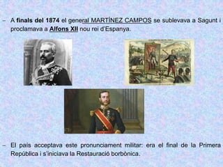  A finals del 1874 el general MARTÍNEZ CAMPOS se sublevava a Sagunt i
proclamava a Alfons XII nou rei d’Espanya.
 El país acceptava este pronunciament militar: era el final de la Primera
República i s’iniciava la Restauració borbònica.
 