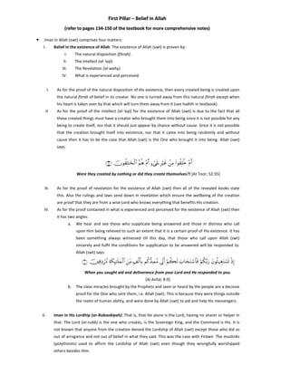 First Pillar – Belief in Allah
(refer to pages 134-150 of the textbook for more comprehensive notes)
•

Iman in Allah (swt) comprises four matters:

i.

Belief in the existence of Allah. The existence of Allah (swt) is proven by:
I.

The natural disposition (fitrah).

II.

The Revelation (al-wahy).

IV.
I.

The intellect (al-‘aql).

III.

What is experienced and perceived.

As for the proof of the natural disposition of His existence, then every created being is created upon
the natural fitrah of belief in its creator. No one is turned away from this natural fitrah except when
his heart is taken over by that which will turn them away from it (see hadith in textbook).

II.

As for the proof of the intellect (al-‘aql) for the existence of Allah (swt) is due to the fact that all
these created things must have a creator who brought them into being since it is not possible for any
being to create itself, nor that it should just appear by chance without cause. Since it is not possible
that the creation brought itself into existence, nor that it came into being randomly and without
cause then it has to be the case that Allah (swt) is the One who brought it into being. Allah (swt)
says:

∩⊂∈∪ šχθà)Î=≈y‚ø9$# ãΝèδ ÷Πr& >™ó©x« ÎŽöxî ôÏΒ (#θà)Î=äz ÷Πr&
Were they created by nothing or did they create themselves?! [At Toor; 52:35]
III.

As for the proof of revelation for the existence of Allah (swt) then all of the revealed books state
this. Also the rulings and laws send down in revelation which ensure the wellbeing of the creation
are proof that they are from a wise Lord who knows everything that benefits His creation.

IV.

As for the proof contained in what is experienced and perceived for the existence of Allah (swt) then
it has two angles:
a.

We hear and see those who supplicate being answered and those in distress who call
upon Him being relieved to such an extent that it is a certain proof of His existence. It has
been something always witnessed till this day, that those who call upon Allah (swt)
sincerely and fulfil the conditions for supplication to be answered will be responded to.
Allah (swt) says:

∩®∪ šÏùÏŠóß∆ Ïπs3Í×≈n=yϑø9$# zÏiΒ 7#ø9r'Î/ Νä.‘‰ÏϑãΒ ’ÎoΤr& öΝà6s9 z>$yftFó™$$sù öΝä3−/u‘ tβθèW‹ÉótGó¡n@ øŒÎ)
When you sought aid and deliverance from your Lord and He responded to you.
[Al Anfal; 8:9]
b.

The clear miracles brought by the Prophets and seen or heard by the people are a decisive
proof for the One who sent them, i.e. Allah (swt). This is because they were things outside
the realm of human ability, and were done by Allah (swt) to aid and help His messengers.

ii.

Iman in His Lordhip (ar-Ruboobiyah): That is, that He alone is the Lord, having no sharer or helper in
that. The Lord (ar-rubb) is the one who creates, is the Sovereign King, and the Command is His. It is
not known that anyone from the creation denied the Lordship of Allah (swt) except those who did so
out of arrogance and not out of belief in what they said. This was the case with Firawn. The mushriks
(polytheists) used to affirm the Lordship of Allah (swt) even though they wrongfully worshipped
others besides Him.

 