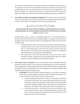 The command of Allah (swt) covers the creational command and the legislative command. So just as
he arranges and controls the creation decreeing for it whatever He wishes, then likewise He is the
sovereign Judge who lays down and prescribes the acts of worship and the judgements for social
affairs and dealings. Thus, whoever takes someone else along with Allah (swt) to prescribe and
legislate with regards to acts of worship, then they have committed shirk and have not realised Iman.

iii.

Iman in Allah’s sole right to be worshipped (al-Uloohiyyah): That is, that He alone is the One who has
the right to be worshipped, and no share of any worship is to be directed to anyone else besides Him.
Al-Ilaah means that which is worshipped with love and veneration. Allah (swt) says:

∩⊇∉⊂∪ ÞΟŠÏm§9$# ß≈yϑôm§9$# uθèδ žωÎ) tµ≈s9Î) Hω ( Ó‰Ïn≡uρ ×µ≈s9Î) ö/ä3ßγ≈s9Î)uρ
And the God alone who has the right to be worshipped is a single God (Allah) so do not worship
anything besides Him, nor associate anything in worship with Him, the Most Merciful, the Bestower
of Mercy. [Al Baqarah; 2:163]
Everything which is taken as a god to be worshipped besides Him is a false and futile object of
worship. Furthermore the fact that they are called good (aaliha) in no way gives them the right to be
worshipped. Allah (swt) has exposed the futility of worshipping others besides Him with two clear
intellectual proofs:
a.

These gods which they worship, do not possess any attributes of divinity. Rather they are
created beings which cannot create, nor can they bring any benefit to those who worship
them, nor can they keep away any harm from them, nor do they have any power over
their life or death, nor do they own and control anything in the heavens. So this being the
state of these gods, then to worship them is the greatest folly.

b.

The mushriks used to affirm that Allah (swt) alone is the Lord, the Creator and the
Controller of all affairs, therefore this should necessitate that they single Him out with all
worship just as they have singled him out by affirming all Lordship.

iv.

Iman in Allah’s names and attributes: That is, to affirm, whatever names and attributes Allah (swt)
affirmed for Himself in His Book, or in the Sunnnah of His Messenger (saw) in a manner befitting Him,
without changing their meaning (tahreef), without denial of them (ta’teel), without asserting how they
are (takyeef) and without declaring them to be like the attributes of the creation (tamtheel). With
regard to this issue, two groups have gone astray:
i.

The Mu’attilah: Those who deny Allah’s names and attributes, or some of them, claiming that
to affirm them necessitates making a resemblance between Allah (swt) and His creation. This
is a false and futile claim and its futility is shown in a number of ways:
a.

It would necessitate conclusions that are futile, such as that there is contradiction
in the Speech of Allah (swt). This is because Allah (swt) affirmed the names and
attributes for Himself and also denied that anything is like Him. So if affirming them
necessitated resemblance between Allah and His creation, then this would mean
that there is a contradiction in Allah’s speech and that some of it negates the rest.

b.

If two things have a name or a description that is common to them both, it does
not necessitate that they are alike. So you see that two people share the fact that
they are humans and possess hearing, sight and speech but that does not mean
that they are alike in their human qualities.

 