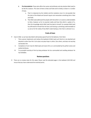 ii.

The Mushabbihah: Those who affirm the names and attributes and also declare Allah (swt) to
be like His creations. This claim of theirs is false and futile and its futility is shown in a number
of ways.
a.

That it is disproven by the intellect and the revelation since it is not possible that
the texts of the Kitaab and Sunnah require and necessitate something that is false
and futile.

b.

That Allah (swt) addressed the people with that which is in essence understandable
to them, however as for its essential reality and how that which is spoken of is,
then this knowledge which Allah (swt) has kept to himself. For example Allah (swt)
has affirmed for Himself that He hears and hearing is something understandable to
us, but as for the reality of how Allah’s (swt) heating is, then that is unknown to us.

Fruits of Iman
•

Iman in Allah as we have described it will produce great fruits for the believers, from them:

i.

That a person implements and realises the tawheed of Allah (swt) such that he is not attached and
devoted to other than Him. So he does not place hope in others, fear others, and does not worship
and besides Him.

ii.

Completion of one’s love for Allah (swt) and revere Him as is commanded by His perfect names and
exalted attributes.

iii.

To accomplish worship of Him by doing whatever He has commanded and avoiding whatever He
has forbidden.

Review questions
•

There are no review notes for this week, Please read the allocated pages in the textbook (134-150) and
ensure that you have understood the essential points.

 