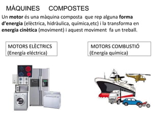 MÀQUINES COMPOSTES
Un motor és una màquina composta que rep alguna forma
d’energia (elèctrica, hidràulica, química,etc) i la transforma en
energia cinètica (moviment) i aquest moviment fa un treball.
MOTORS ELÈCTRICS
(Energía eléctrica)
MOTORS COMBUSTIÓ
(Energía química)
 