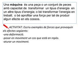 Una màquina és una peça o un conjunt de peces
amb capacitat de transformar un tipus d’energia en
un altre tipus d’energia; o bé transformar l’energia en
treball; o bé aprofitar una força per tal de produir
algun efecte en els cossos.
ACTIVITAT: Escriu exemples de forces que provoquin
els efectes següents:
-una deformació.
-posar en moviment un cos que està en repòs.
-aturar un moviment.
 