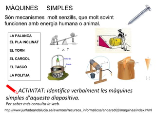 MÀQUINES SIMPLES
Són mecanismes molt senzills, que molt sovint
funcionen amb energia humana o animal.
LA PALANCA
EL PLA INCLINAT
EL TORN
EL CARGOL
EL TASCÒ
LA POLITJA
ACTIVITAT: Identifica verbalment les màquines
simples d’aquesta diapositiva.
Per saber més consulta la web.
http://www.juntadeandalucia.es/averroes/recursos_informaticos/andared02/maquinas/index.html
 