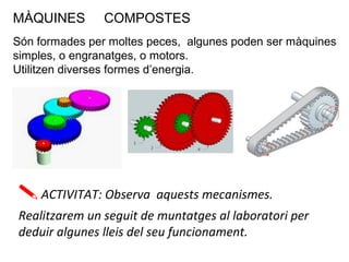 MÀQUINES COMPOSTES
Són formades per moltes peces, algunes poden ser màquines
simples, o engranatges, o motors.
Utilitzen diverses formes d’energia.
ACTIVITAT: Observa aquests mecanismes.
Realitzarem un seguit de muntatges al laboratori per
deduir algunes lleis del seu funcionament.
 