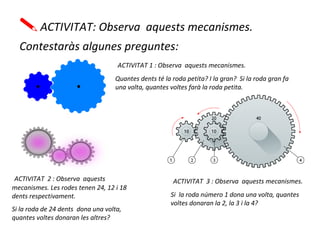 ACTIVITAT: Observa aquests mecanismes.
Contestaràs algunes preguntes:
ACTIVITAT 1 : Observa aquests mecanismes.
Quantes dents té la roda petita? I la gran? Si la roda gran fa
una volta, quantes voltes farà la roda petita.
ACTIVITAT 2 : Observa aquests
mecanismes. Les rodes tenen 24, 12 i 18
dents respectivament.
Si la roda de 24 dents dona una volta,
quantes voltes donaran les altres?
ACTIVITAT 3 : Observa aquests mecanismes.
Si la roda número 1 dona una volta, quantes
voltes donaran la 2, la 3 i la 4?
 
