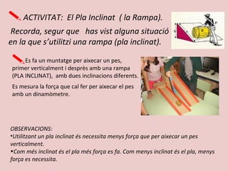 ACTIVITAT: El Pla Inclinat ( la Rampa).
Recorda, segur que has vist alguna situació
en la que s’utilitzi una rampa (pla inclinat).
Es fa un muntatge per aixecar un pes,
primer verticalment i desprès amb una rampa
(PLA INCLINAT), amb dues inclinacions diferents.
Es mesura la força que cal fer per aixecar el pes
amb un dinamòmetre.
OBSERVACIONS:
•Utilitzant un pla inclinat és necessita menys força que per aixecar un pes
verticalment.
•Com més inclinat és el pla més força es fa. Com menys inclinat és el pla, menys
força es necessita.
 