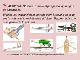 ACTIVITAT: Observa cada imatge i pensa quin tipus
de palanca és.
Dibuixa-les, escriu el nom de cada estri i senyala en cada
cas la potència, la resistència i el fulcre. Desprès indica de
quin gènere és la palanca.
http://tecnotec.es/TECNOTOES/palanques/tipuspalanques2.htm
 