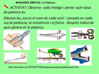 ACTIVITAT: Observa cada imatge i pensa quin tipus
de palanca és.
Dibuixa-les, escriu el nom de cada estri i senyala en cada
cas la potència, la resistència i el fulcre. Desprès indica de
quin gènere és la palanca.
http://tecnotec.es/TECNOTOES/palanques/tipuspalanques2.htm
MAQUINES SIMPLES :La Palanca .
 