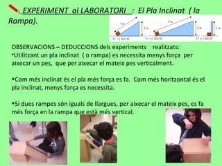 EXPERIMENT al LABORATORI : El Pla Inclinat ( la
Rampa).
OBSERVACIONS – DEDUCCIONS dels experiments realitzats:
•Utilitzant un pla inclinat ( o rampa) es necessita menys força per
aixecar un pes, que per aixecar el mateix pes verticalment.
•Com més inclinat és el pla més força es fa. Com més horitzontal és el
pla inclinat, menys força es necessita.
•Si dues rampes són iguals de llargues, per aixecar el mateix pes, es fa
més força en la rampa que està més vertical.
 