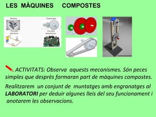 LES MÀQUINES COMPOSTES
ACTIVITATS: Observa aquests mecanismes. Són peces
simples que desprès formaran part de màquines compostes.
Realitzarem un conjunt de muntatges amb engranatges al
LABORATORI per deduir algunes lleis del seu funcionament i
anotarem les observacions.
 